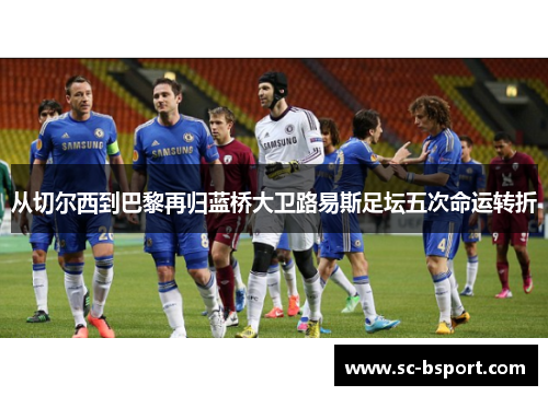 从切尔西到巴黎再归蓝桥大卫路易斯足坛五次命运转折 从切尔西到巴黎再归蓝桥大卫路易斯足坛五次命运转折