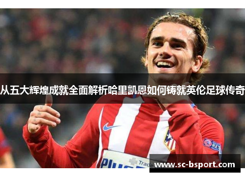 从五大辉煌成就全面解析哈里凯恩如何铸就英伦足球传奇 从五大辉煌成就全面解析哈里凯恩如何铸就英伦足球传奇