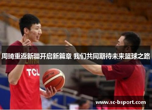 周琦重返新疆开启新篇章 我们共同期待未来篮球之路 周琦重返新疆开启新篇章 我们共同期待未来篮球之路