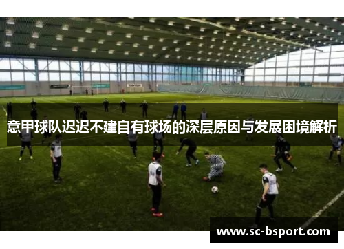 意甲球队迟迟不建自有球场的深层原因与发展困境解析 意甲球队迟迟不建自有球场的深层原因与发展困境解析