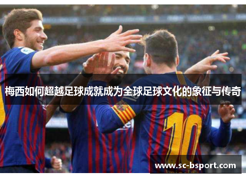 梅西如何超越足球成就成为全球足球文化的象征与传奇 梅西如何超越足球成就成为全球足球文化的象征与传奇