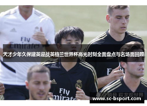 天才少年久保建英迎战英格兰世界杯高光时刻全面盘点与名场面回顾