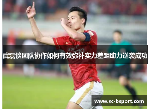 武磊谈团队协作如何有效弥补实力差距助力逆袭成功
