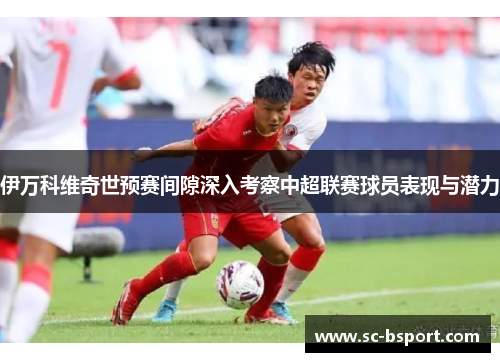 伊万科维奇世预赛间隙深入考察中超联赛球员表现与潜力 伊万科维奇世预赛间隙深入考察中超联赛球员表现与潜力