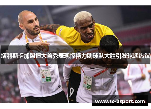 塔利斯卡加盟恒大首秀表现惊艳力助球队大胜引发球迷热议 塔利斯卡加盟恒大首秀表现惊艳力助球队大胜引发球迷热议