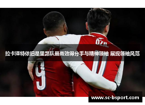 拉卡泽特依旧是里昂队最高效得分手与精神领袖 展现领袖风范 拉卡泽特依旧是里昂队最高效得分手与精神领袖 展现领袖风范