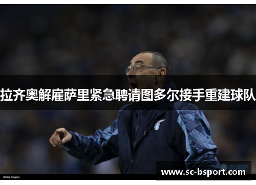 拉齐奥解雇萨里紧急聘请图多尔接手重建球队 拉齐奥解雇萨里紧急聘请图多尔接手重建球队