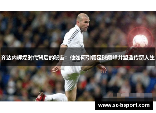 齐达内辉煌时代背后的秘密：他如何引领足球巅峰并塑造传奇人生